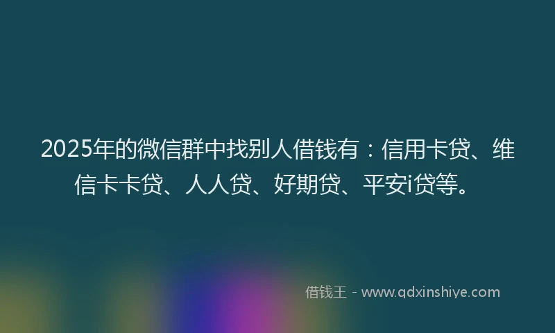 2025年的微信群中找别人借钱有：信用卡贷、维信卡卡贷、人人贷、好期贷、平安i贷等。