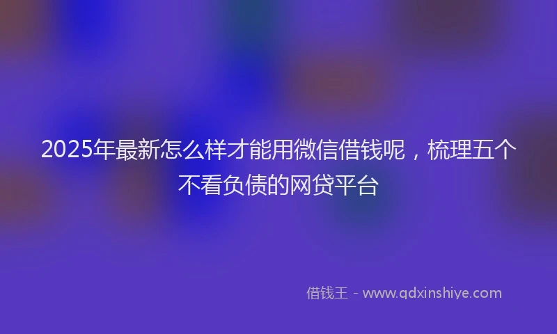 2025年最新怎么样才能用微信借钱呢，梳理五个不看负债的网贷平台