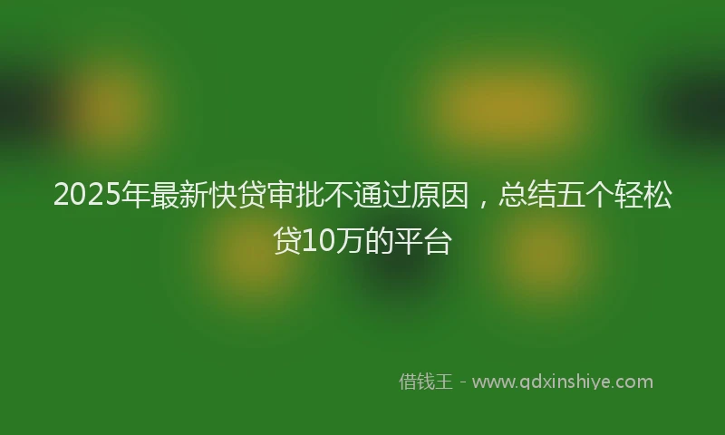 2025年最新快贷审批不通过原因，总结五个轻松贷10万的平台