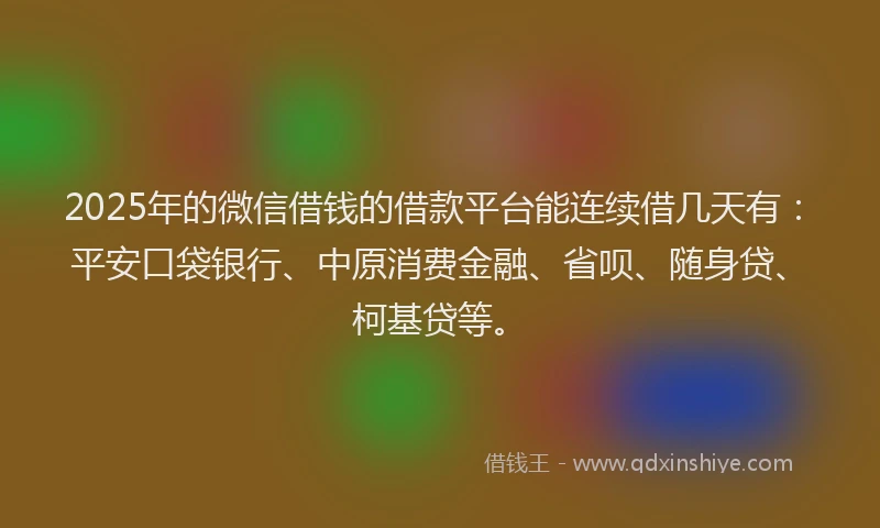 2025年的微信借钱的借款平台能连续借几天有：平安口袋银行、中原消费金融、省呗、随身贷、柯基贷等。