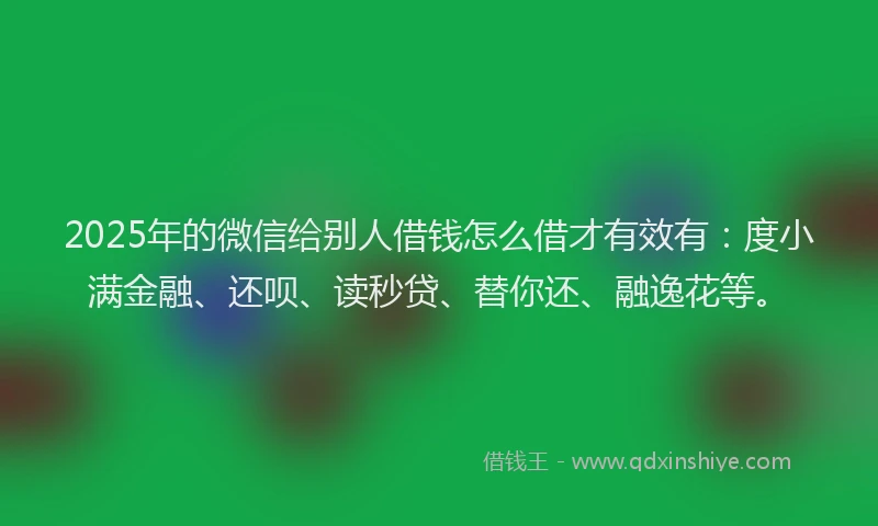 2025年的微信给别人借钱怎么借才有效有：度小满金融、还呗、读秒贷、替你还、融逸花等。