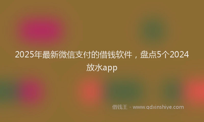2025年最新微信支付的借钱软件，盘点5个2024放水app