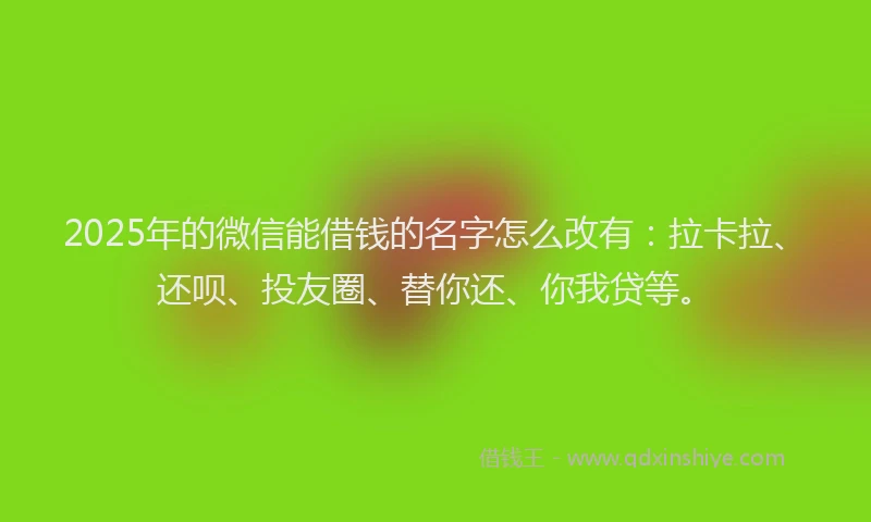 2025年的微信能借钱的名字怎么改有：拉卡拉、还呗、投友圈、替你还、你我贷等。