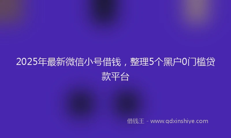 2025年最新微信小号借钱，整理5个黑户0门槛贷款平台