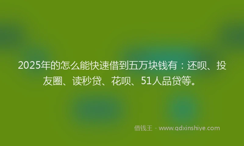 2025年的怎么能快速借到五万块钱有：还呗、投友圈、读秒贷、花呗、51人品贷等。