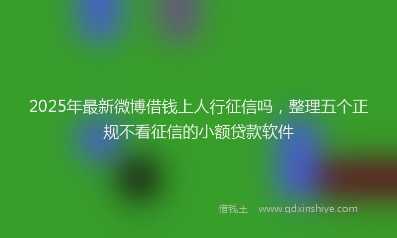 2025年最新微博借钱上人行征信吗，整理五个正规不看征信的小额贷款软件