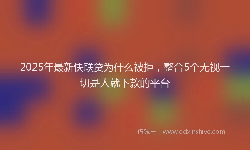 2025年最新快联贷为什么被拒，整合5个无视一切是人就下款的平台