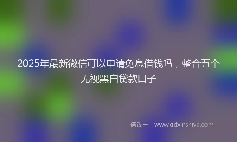 2025年最新微信可以申请免息借钱吗，整合五个无视黑白贷款口子