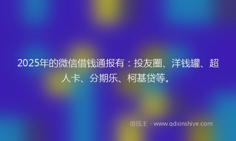 2025年的微信借钱通报有：投友圈、洋钱罐、超人卡、分期乐、柯基贷等。