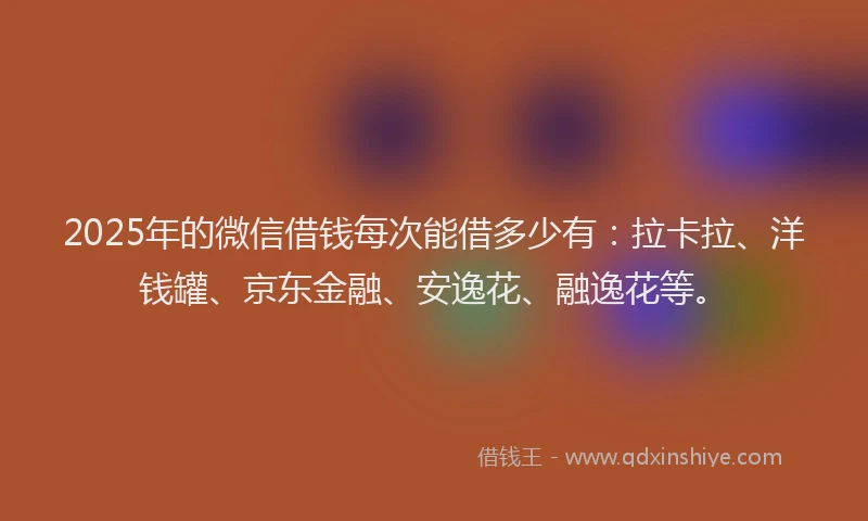 2025年的微信借钱每次能借多少有：拉卡拉、洋钱罐、京东金融、安逸花、融逸花等。