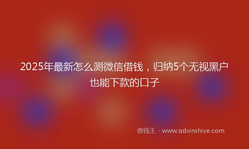 2025年最新怎么测微信借钱，归纳5个无视黑户也能下款的口子