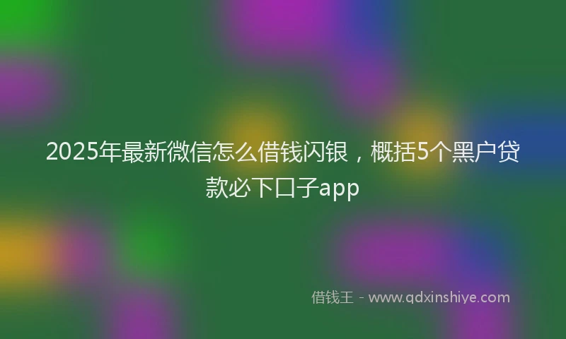 2025年最新微信怎么借钱闪银，概括5个黑户贷款必下口子app