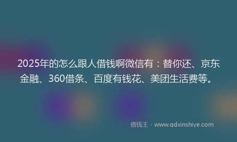 2025年的怎么跟人借钱啊微信有：替你还、京东金融、360借条、百度有钱花、美团生活费等。