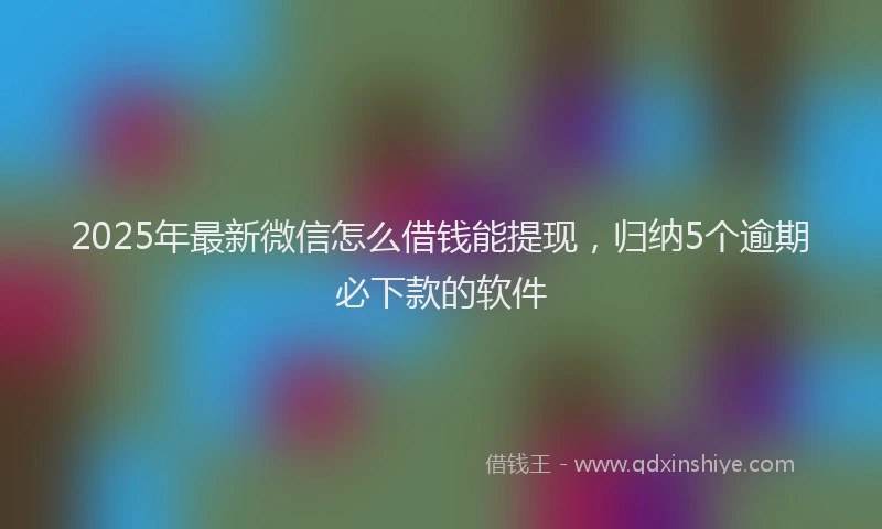 2025年最新微信怎么借钱能提现，归纳5个逾期必下款的软件