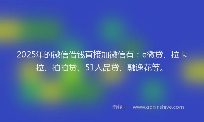 2025年的微信借钱直接加微信有：e微贷、拉卡拉、拍拍贷、51人品贷、融逸花等。