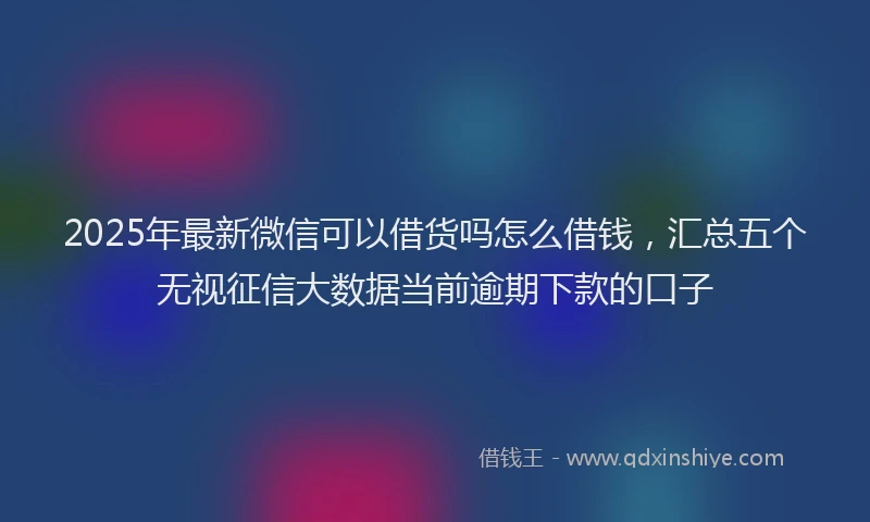 2025年最新微信可以借货吗怎么借钱，汇总五个无视征信大数据当前逾期下款的口子