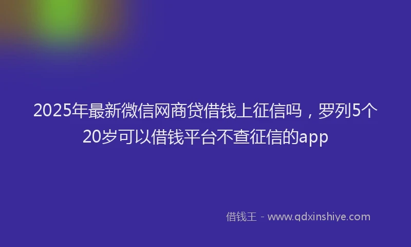 2025年最新微信网商贷借钱上征信吗，罗列5个20岁可以借钱平台不查征信的app