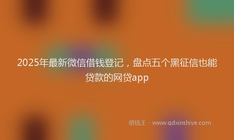 2025年最新微信借钱登记，盘点五个黑征信也能贷款的网贷app