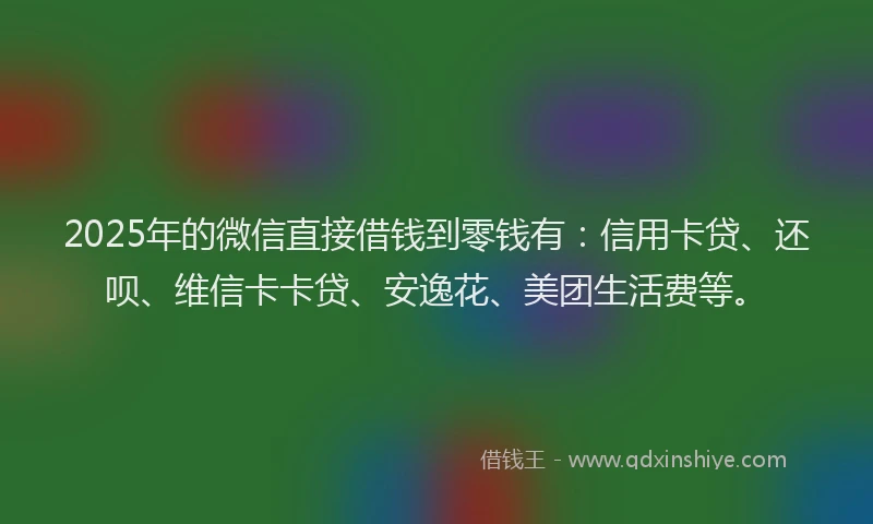 2025年的微信直接借钱到零钱有：信用卡贷、还呗、维信卡卡贷、安逸花、美团生活费等。