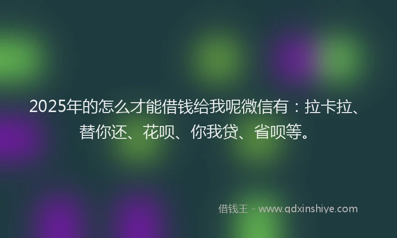2025年的怎么才能借钱给我呢微信有：拉卡拉、替你还、花呗、你我贷、省呗等。