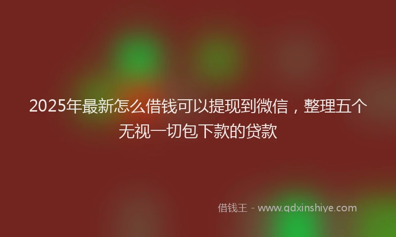2025年最新怎么借钱可以提现到微信，整理五个无视一切包下款的贷款