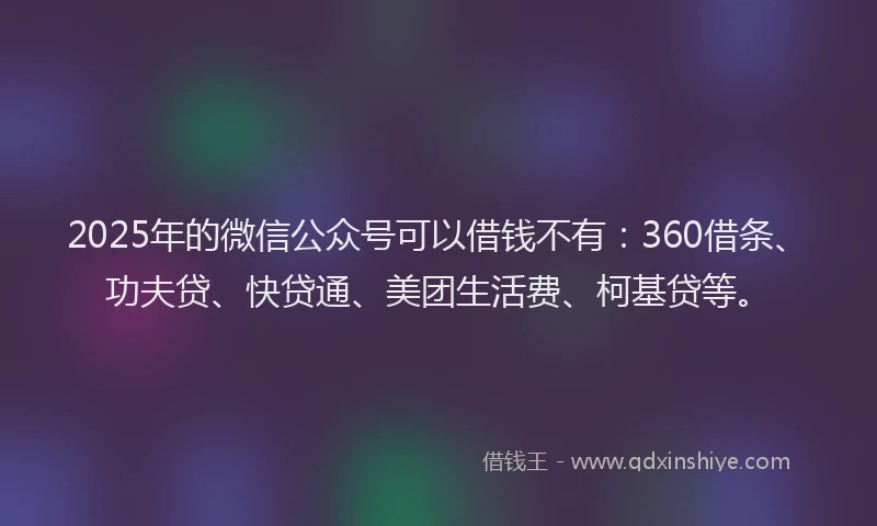 2025年的微信公众号可以借钱不有：360借条、功夫贷、快贷通、美团生活费、柯基贷等。