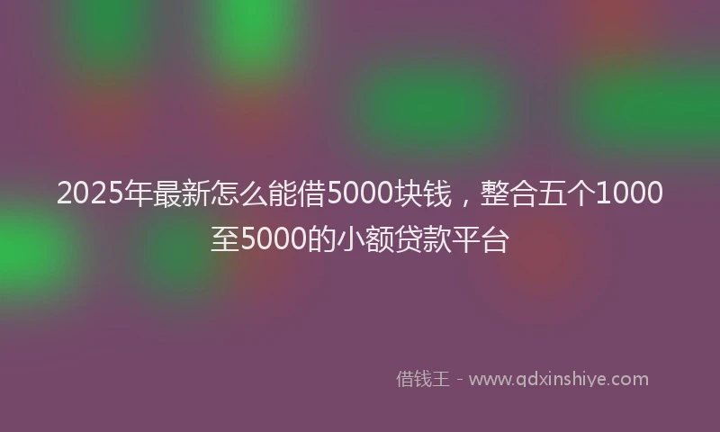 2025年最新怎么能借5000块钱，整合五个1000至5000的小额贷款平台