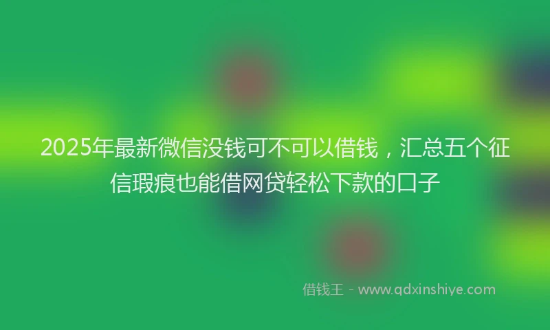 2025年最新微信没钱可不可以借钱，汇总五个征信瑕疵也能借网贷轻松下款的口子