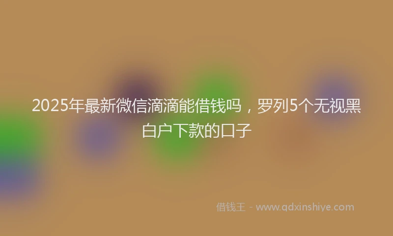 2025年最新微信滴滴能借钱吗，罗列5个无视黑白户下款的口子