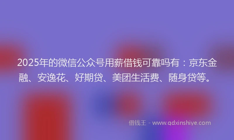 2025年的微信公众号用薪借钱可靠吗有：京东金融、安逸花、好期贷、美团生活费、随身贷等。