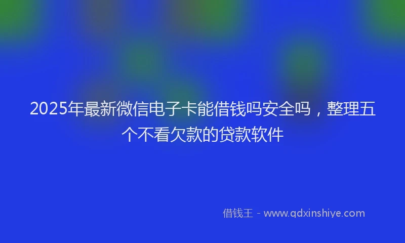 2025年最新微信电子卡能借钱吗安全吗，整理五个不看欠款的贷款软件