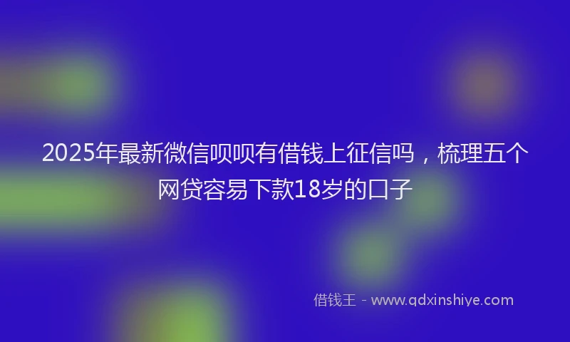 2025年最新微信呗呗有借钱上征信吗，梳理五个网贷容易下款18岁的口子