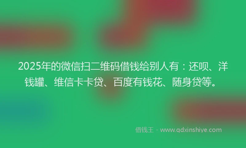 2025年的微信扫二维码借钱给别人有：还呗、洋钱罐、维信卡卡贷、百度有钱花、随身贷等。