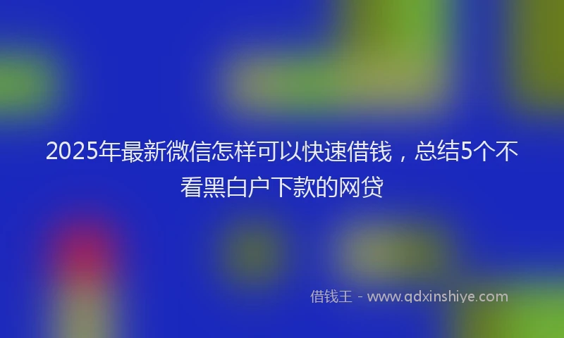 2025年最新微信怎样可以快速借钱，总结5个不看黑白户下款的网贷