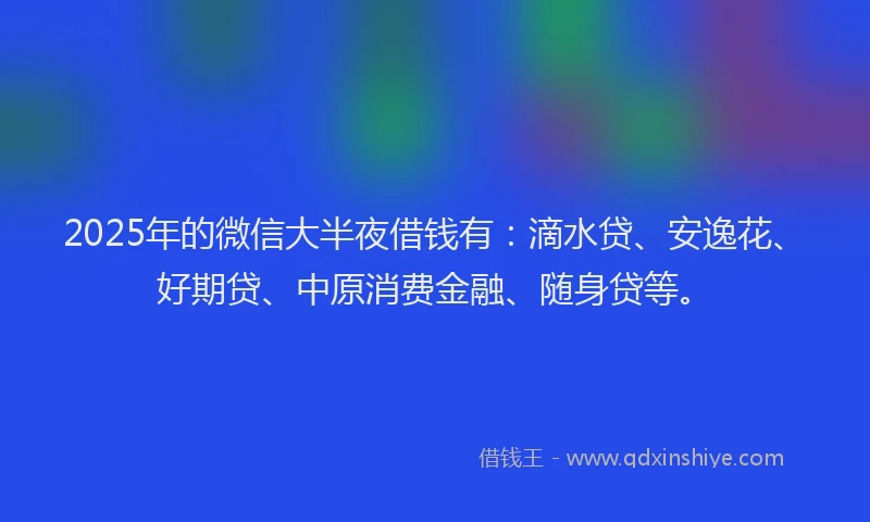 2025年的微信大半夜借钱有：滴水贷、安逸花、好期贷、中原消费金融、随身贷等。