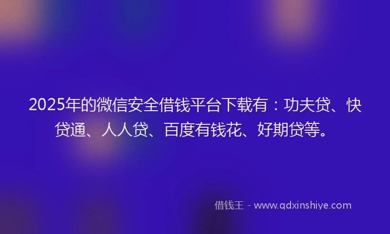 2025年的微信安全借钱平台下载有：功夫贷、快贷通、人人贷、百度有钱花、好期贷等。