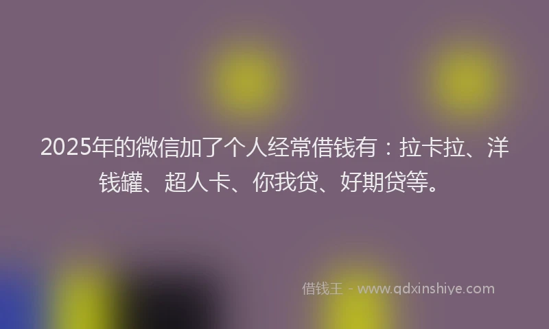 2025年的微信加了个人经常借钱有：拉卡拉、洋钱罐、超人卡、你我贷、好期贷等。