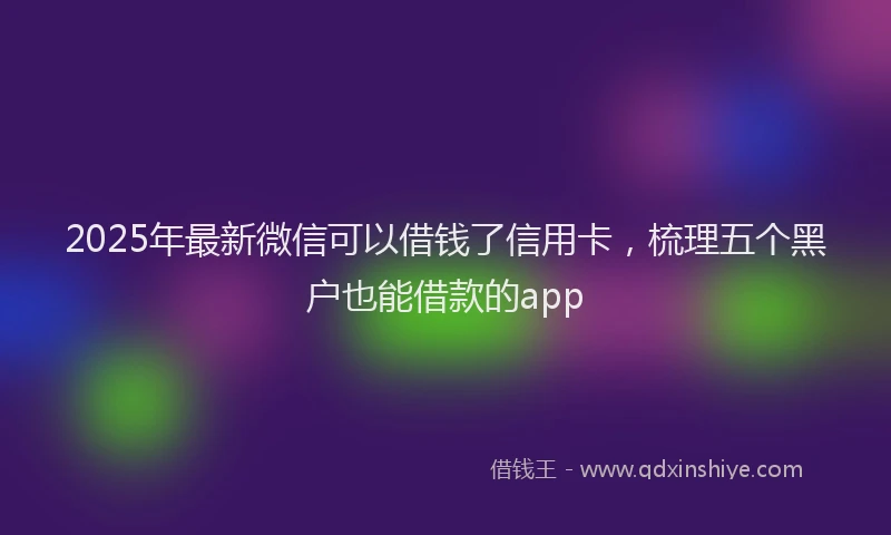 2025年最新微信可以借钱了信用卡，梳理五个黑户也能借款的app