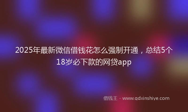 2025年最新微信借钱花怎么强制开通，总结5个18岁必下款的网贷app