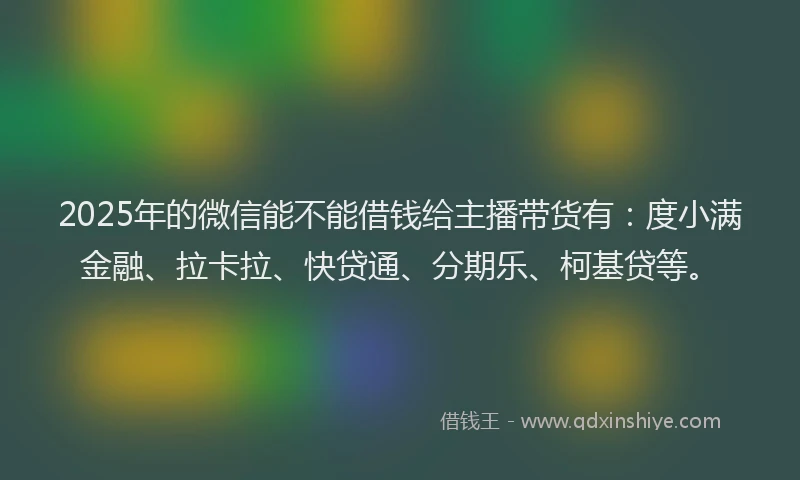 2025年的微信能不能借钱给主播带货有：度小满金融、拉卡拉、快贷通、分期乐、柯基贷等。