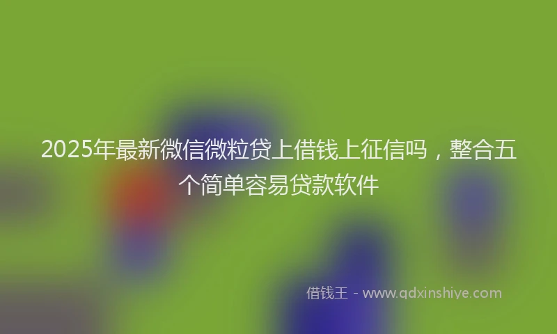 2025年最新微信微粒贷上借钱上征信吗，整合五个简单容易贷款软件