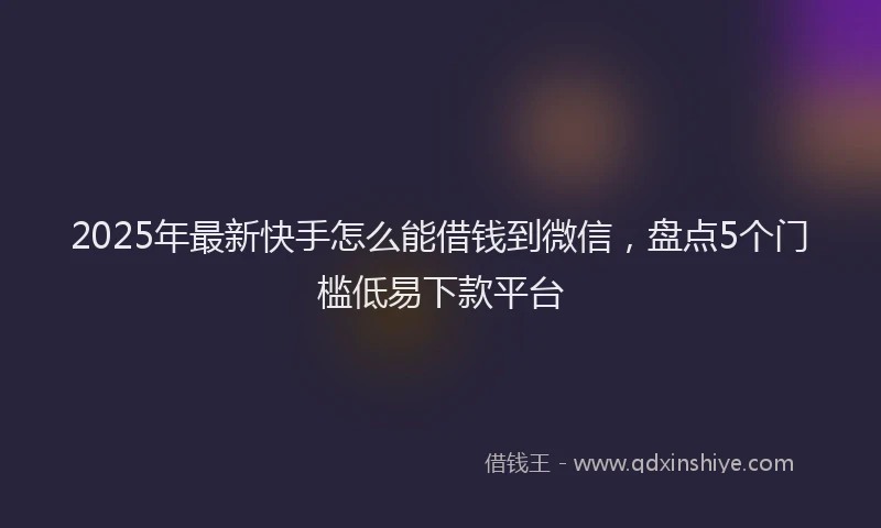 2025年最新快手怎么能借钱到微信，盘点5个门槛低易下款平台