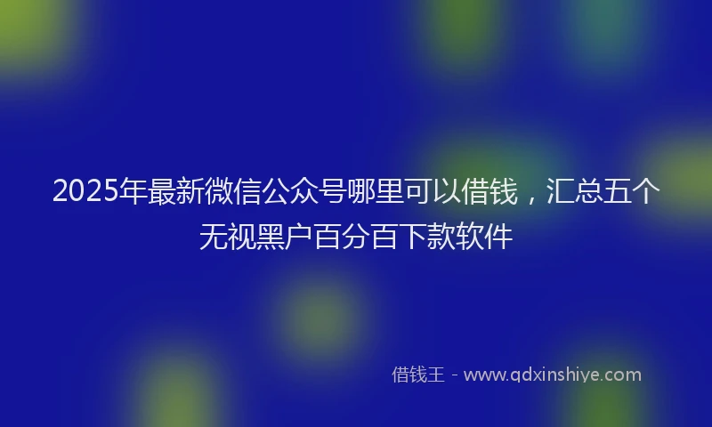 2025年最新微信公众号哪里可以借钱，汇总五个无视黑户百分百下款软件