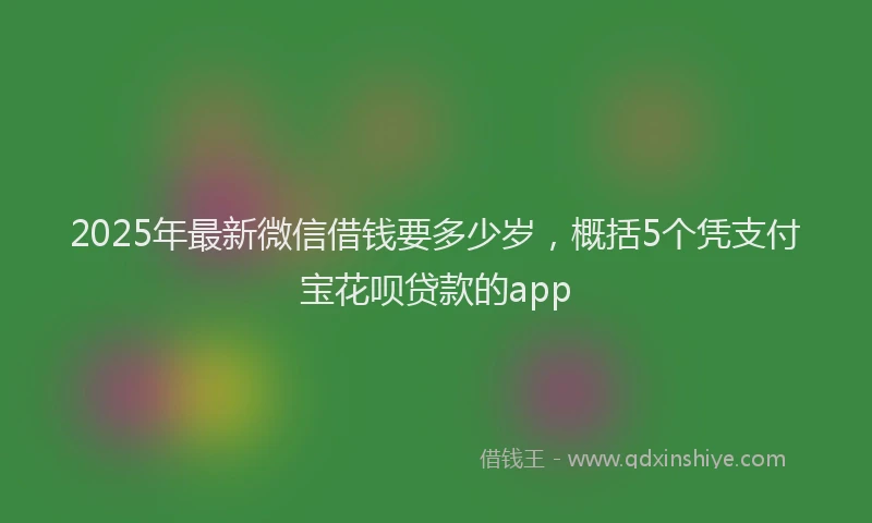 2025年最新微信借钱要多少岁，概括5个凭支付宝花呗贷款的app