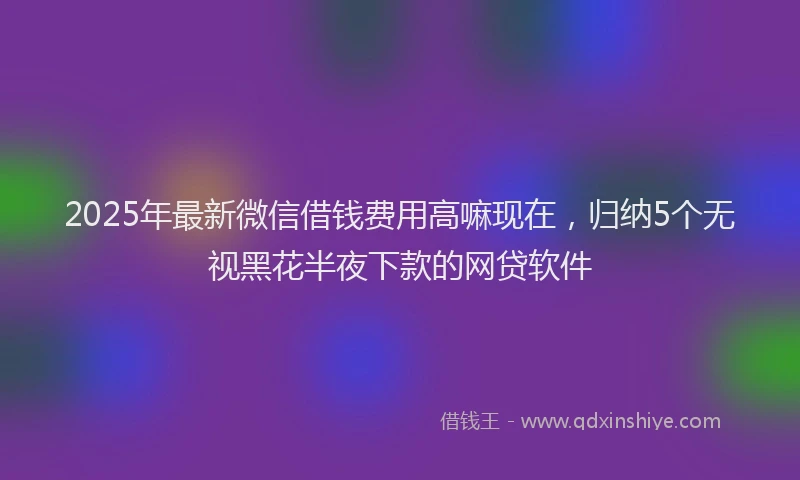 2025年最新微信借钱费用高嘛现在，归纳5个无视黑花半夜下款的网贷软件