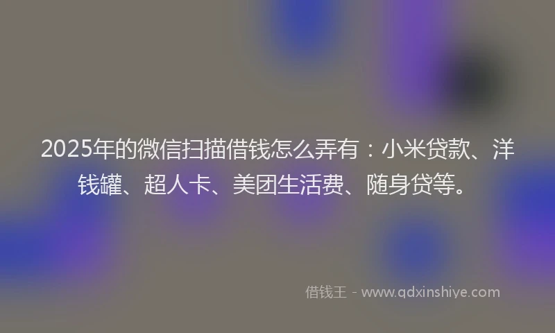 2025年的微信扫描借钱怎么弄有：小米贷款、洋钱罐、超人卡、美团生活费、随身贷等。