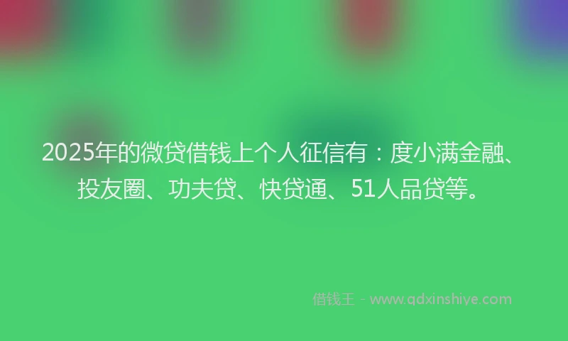 2025年的微贷借钱上个人征信有：度小满金融、投友圈、功夫贷、快贷通、51人品贷等。