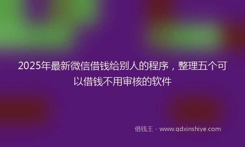 2025年最新微信借钱给别人的程序，整理五个可以借钱不用审核的软件