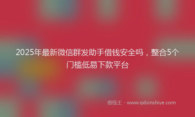 2025年最新微信群发助手借钱安全吗，整合5个门槛低易下款平台