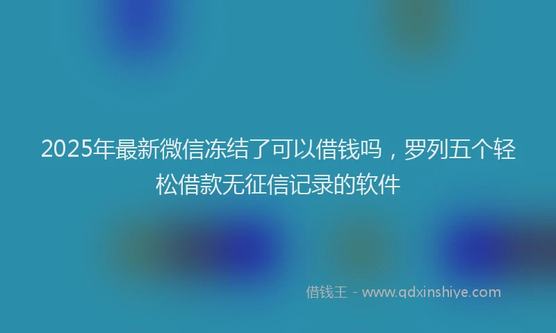 2025年最新微信冻结了可以借钱吗，罗列五个轻松借款无征信记录的软件